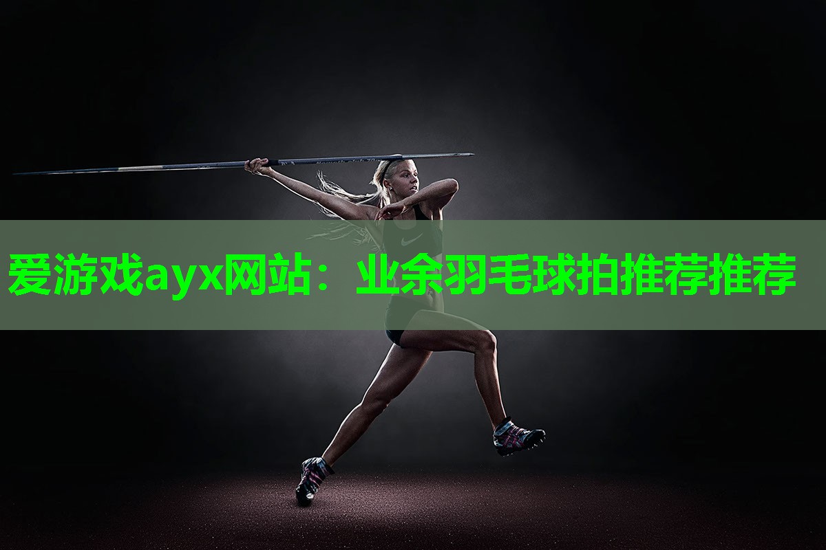 爱游戏ayx网站：业余羽毛球拍推荐推荐