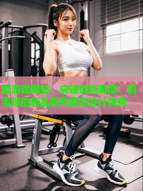 爱游戏网站：突破创新高度：羽毛球拍新品系列勇夺设计殊荣