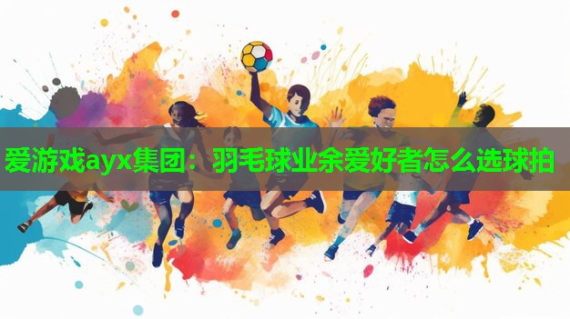 爱游戏ayx集团：羽毛球业余爱好者怎么选球拍