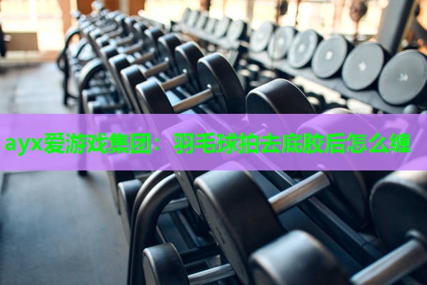 ayx爱游戏集团：羽毛球拍去底胶后怎么缠