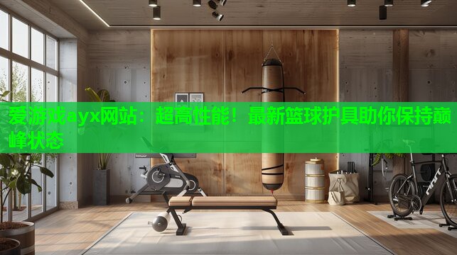 爱游戏ayx网站：超高性能！最新篮球护具助你保持巅峰状态