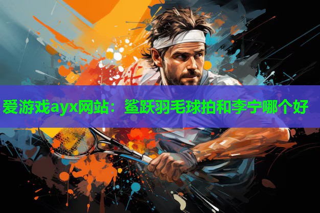 爱游戏ayx网站：鲨跃羽毛球拍和李宁哪个好